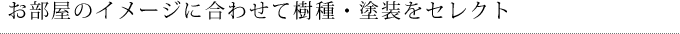 お部屋のイメージに合わせて樹種・塗装をセレクト