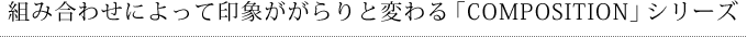 組み合わせによって印象ががらりと変わる「COMPOSITION」シリーズ