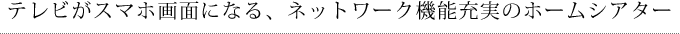 テレビがスマホ画面になる、ネットワーク機能充実のホームシアター