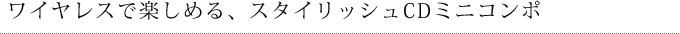 ワイヤレスで楽しめる、スタイリッシュCDミニコンポ