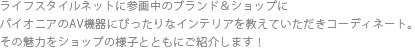 ライフスタイルネットに参画中のブランド＆ショップにパイオニアのAV機器にぴったりなインテリアを教えていただきコーディネート。その魅力をショップの様子とともにご紹介します！