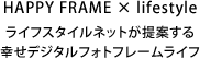 HAPPY FRAME × lifestyle ライフスタイルネットが提案する
幸せデジタルフォトフレームライフ