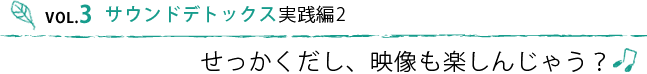 VOL.3 サウンドデトックス実践編　せっかくだし映像も楽しんじゃう？