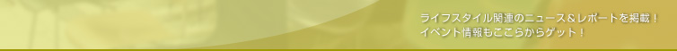 ライフスタイル関連のニュース＆レポートを掲載！ イベント情報もここからゲット！