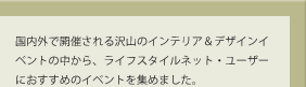 国内外で開催される沢山のインテリア＆デザインイベントの中から、ライフスタイルネット・ユーザーにおすすめのイベントを集めました。