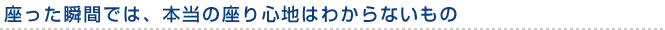 座った瞬間では、本当の座り心地はわからないもの