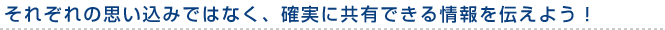 それぞれの思い込みではなく、確実に共有できる情報を伝えよう！ 