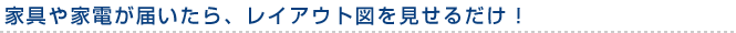 家具や家電が届いたら、レイアウト図を見せるだけ！