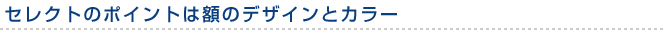 セレクトのポイントは額のデザインとカラー