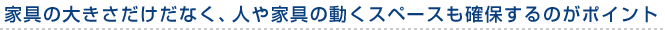 家具の大きさだけだなく、人や家具の動くスペースも確保するのがポイント