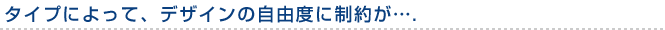 タイプによって、デザインの自由度に制約が….