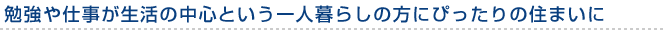 勉強や仕事が生活の中心という一人暮らしの方にぴったりの住まいに
