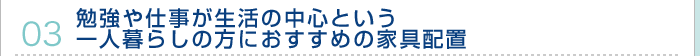 03.勉強や仕事が生活の中心という一人暮らしの方におすすめの家具配置
