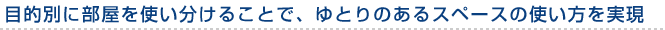 目的別に部屋を使い分けることで、ゆとりのあるスペースの使い方を実現