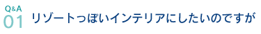 Q&A01.リゾートっぽいインテリアにしたいのですが