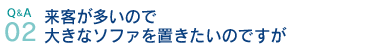 Q&A02.来客が多いので大きなソファを置きたいのですが