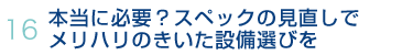 16.本当に必要？スペックの見直しでメリハリのきいた設備選びを