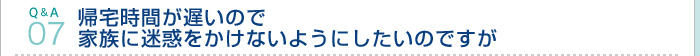 Q&A07.帰宅時間が遅いので家族に迷惑をかけないようにしたいのですが 