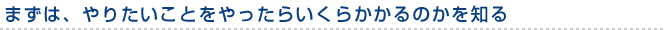 まずは、やりたいことをやったらいくらかかるのかを知る