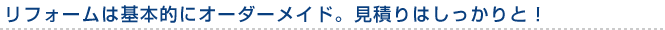 リフォームは基本的にオーダーメイド。見積りはしっかりと！