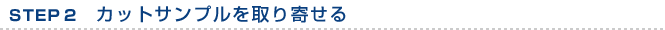 STEP 2　カットサンプルを取り寄せる