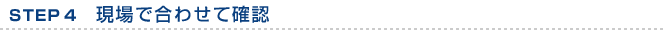 STEP 4　現場で合わせて確認