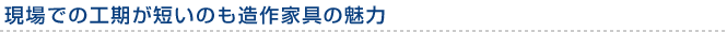 現場での工期が短いのも造作家具の魅力