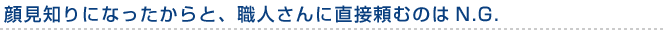 顔見知りになったからと、職人さんに直接頼むのはN.G.
