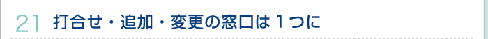 21.打合せ・追加・変更の窓口は１つに