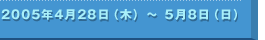 2005年4月28日（木）〜5月8日（日）