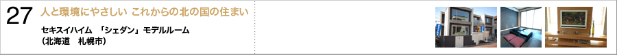 27.人と環境にやさしい これからの北の国の住まい〜セキスイハイム　「シェダン」モデルルーム　（北海道　札幌市）