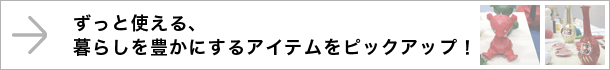 ずっと使える、暮らしを豊かにするアイテムをピックアップ！
