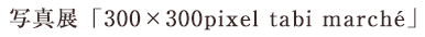 写真展「300×300pixel　tabi march?」