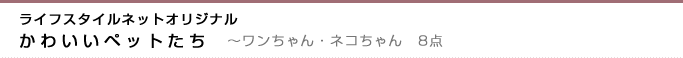 ライフスタイルネットオリジナル　かわいいペットたち　〜ワンちゃん・ネコちゃん　8点